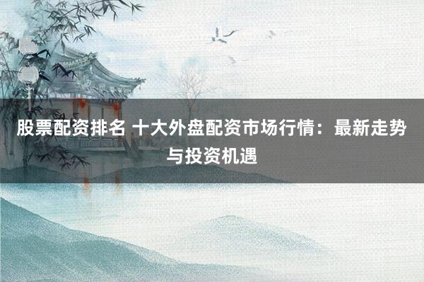 股票配資排名 十大外盤配資市場(chǎng)行情：最新走勢(shì)與投資機(jī)遇