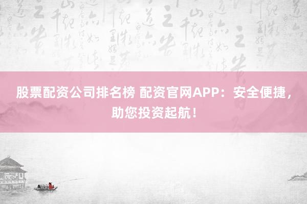 股票配資公司排名榜 配資官網APP：安全便捷，助您投資起航！
