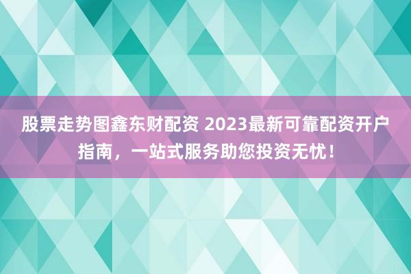 股票走勢圖鑫東財配資 2023最新可靠配資開戶指南，一站式服務助您投資無憂！
