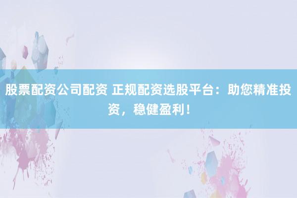 股票配資公司配資 正規配資選股平臺：助您精準投資，穩健盈利！