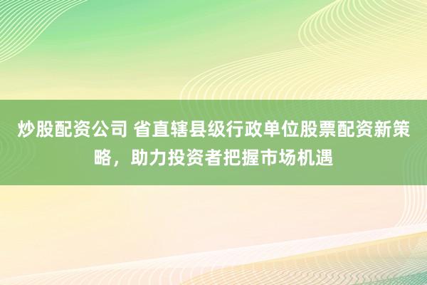 炒股配資公司 省直轄縣級行政單位股票配資新策略，助力投資者把握市場機遇