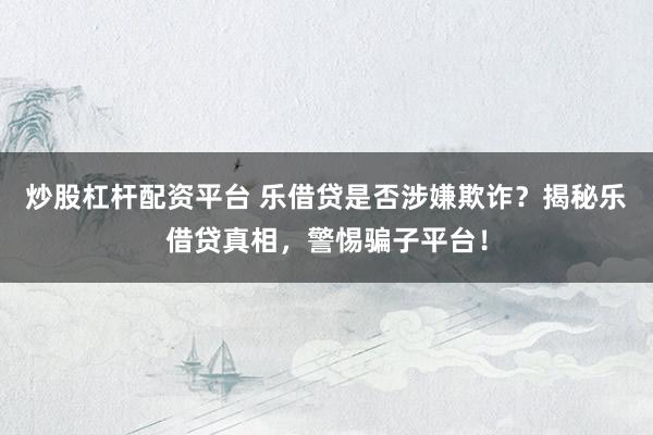 炒股杠桿配資平臺 樂借貸是否涉嫌欺詐？揭秘樂借貸真相，警惕騙子平臺！