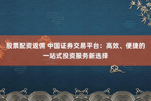 股票配資返傭 中國證券交易平臺：高效、便捷的一站式投資服務新選擇