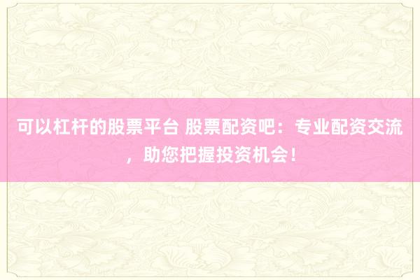 可以杠桿的股票平臺 股票配資吧:專業(yè)配資交流,助您把握投資機會!