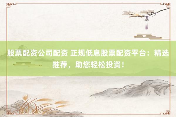 股票配資公司配資 正規低息股票配資平臺：精選推薦，助您輕松投資！