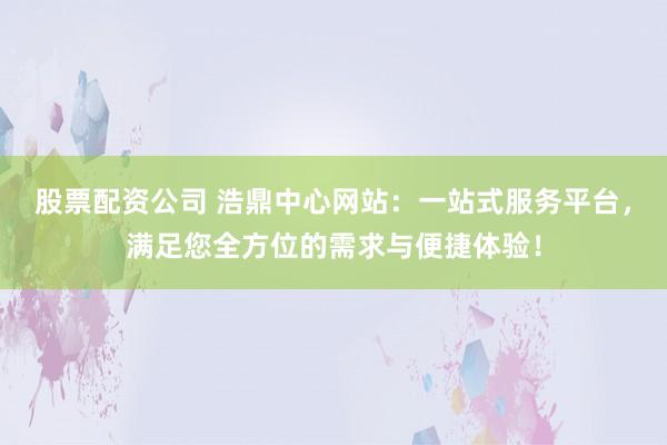 股票配資公司 浩鼎中心網站:一站式服務平臺,滿足您全方位的需求與便捷體驗!