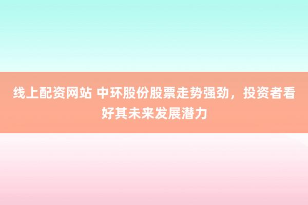 線上配資網站 中環股份股票走勢強勁，投資者看好其未來發展潛力