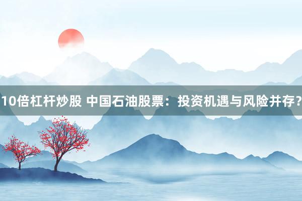 10倍杠桿炒股 中國石油股票：投資機(jī)遇與風(fēng)險(xiǎn)并存？