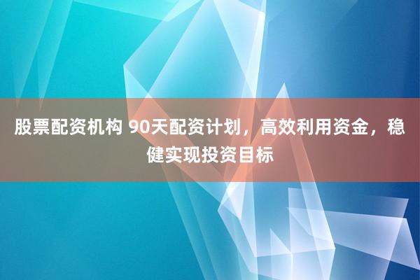 股票配資機構 90天配資計劃，高效利用資金，穩健實現投資目標