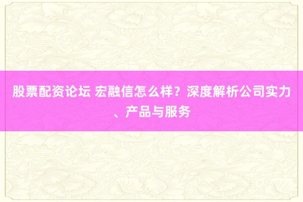 股票配資論壇 宏融信怎么樣？深度解析公司實力、產(chǎn)品與服務(wù)