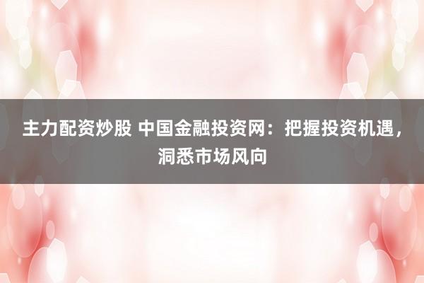 主力配資炒股 中國金融投資網(wǎng)：把握投資機(jī)遇，洞悉市場風(fēng)向