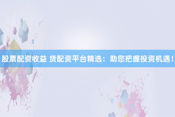 股票配資收益 貨配資平臺精選：助您把握投資機遇！