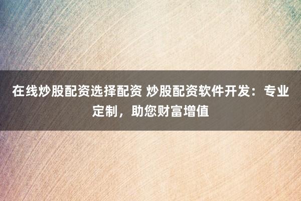 在線炒股配資選擇配資 炒股配資軟件開發：專業定制，助您財富增值