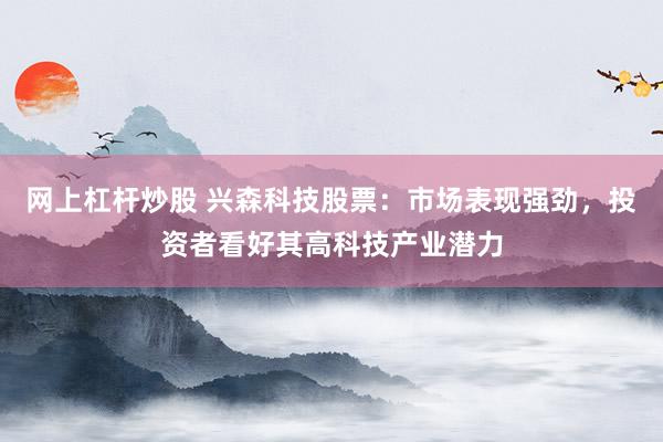 網(wǎng)上杠桿炒股 興森科技股票：市場表現(xiàn)強(qiáng)勁，投資者看好其高科技產(chǎn)業(yè)潛力