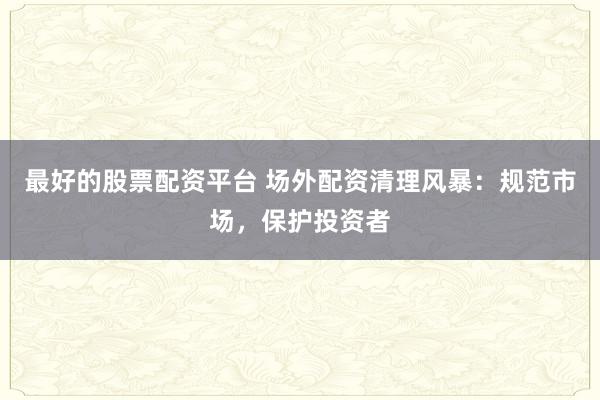 最好的股票配資平臺 場外配資清理風暴:規(guī)范市場,保護投資者