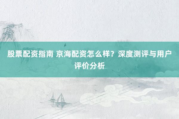股票配資指南 京海配資怎么樣?深度測評與用戶評價分析