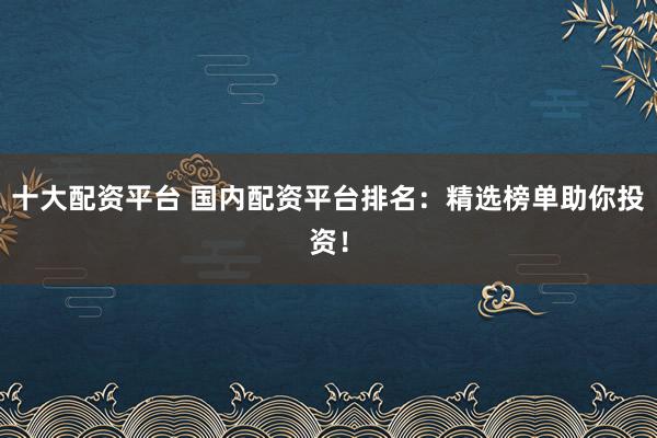 十大配資平臺 國內配資平臺排名：精選榜單助你投資！