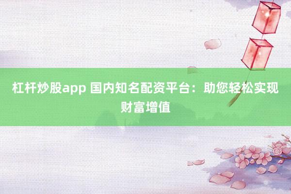 杠桿炒股app 國內(nèi)知名配資平臺：助您輕松實現(xiàn)財富增值