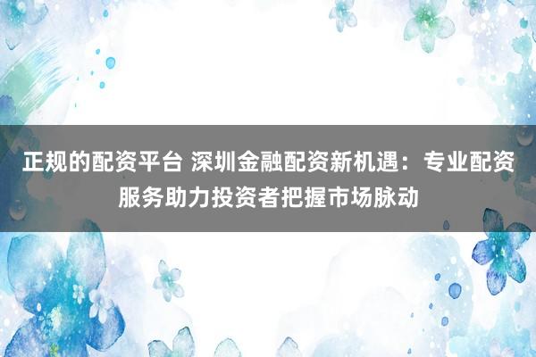 正規的配資平臺 深圳金融配資新機遇：專業配資服務助力投資者把握市場脈動
