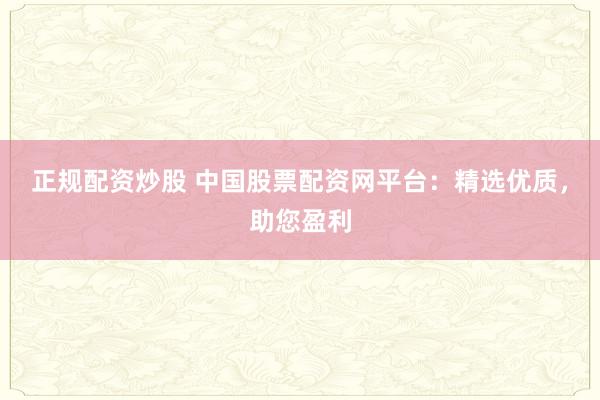 正規配資炒股 中國股票配資網平臺：精選優質，助您盈利
