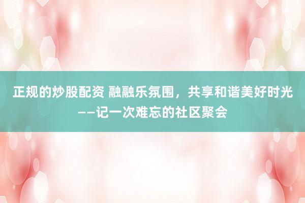 正規(guī)的炒股配資 融融樂氛圍，共享和諧美好時光——記一次難忘的社區(qū)聚會