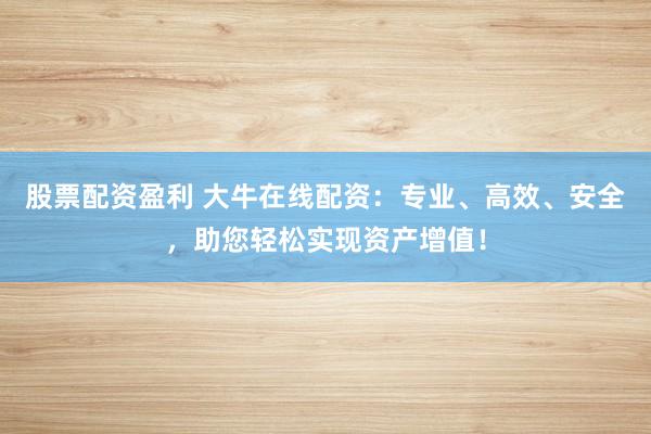 股票配資盈利 大牛在線配資：專業、高效、安全，助您輕松實現資產增值！