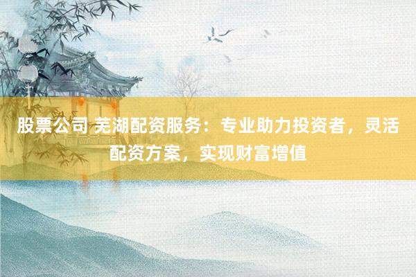 股票公司 蕪湖配資服務：專業助力投資者，靈活配資方案，實現財富增值